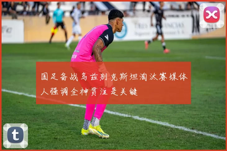 国足备战乌兹别克斯坦淘汰赛媒体人强调全神贯注是关键