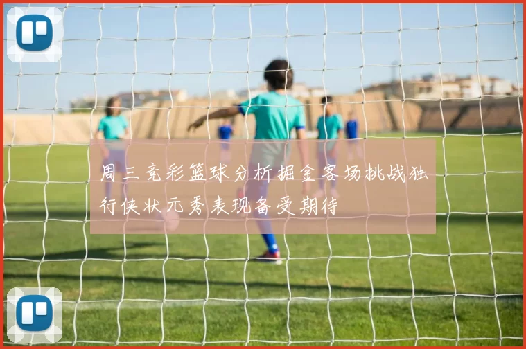 周三竞彩篮球分析掘金客场挑战独行侠状元秀表现备受期待