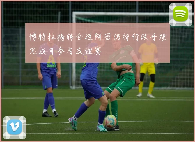 博特拉梅转会迈阿密仍待行政手续完成可参与友谊赛
