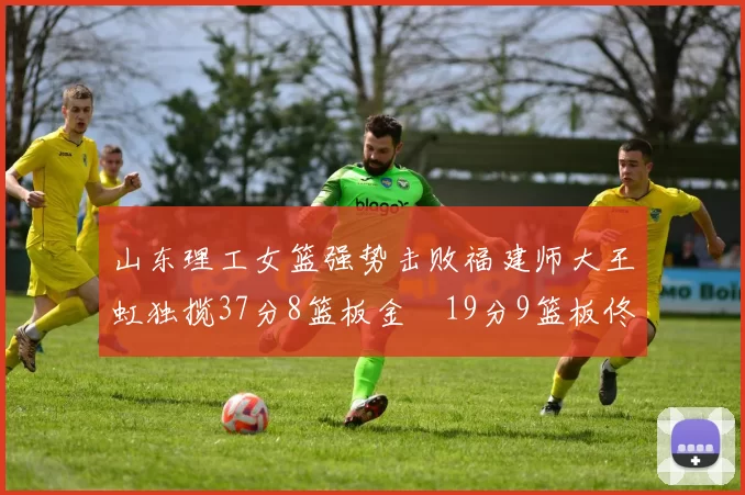 山东理工女篮强势击败福建师大王虹独揽37分8篮板金喆19分9篮板佟欣芷21分6篮板