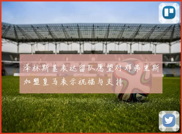 泽林斯基表达留队愿望对邓弗里斯加盟皇马表示祝福与支持