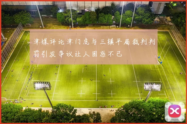 津媒评论津门虎与三镇平局裁判判罚引发争议让人困惑不已