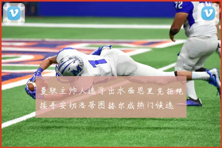 曼联主帅人选浮出水面恩里克拒绝接手安切洛蒂图赫尔成热门候选