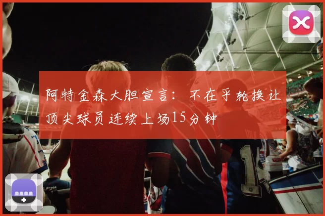 阿特金森大胆宣言：不在乎轮换让顶尖球员连续上场15分钟