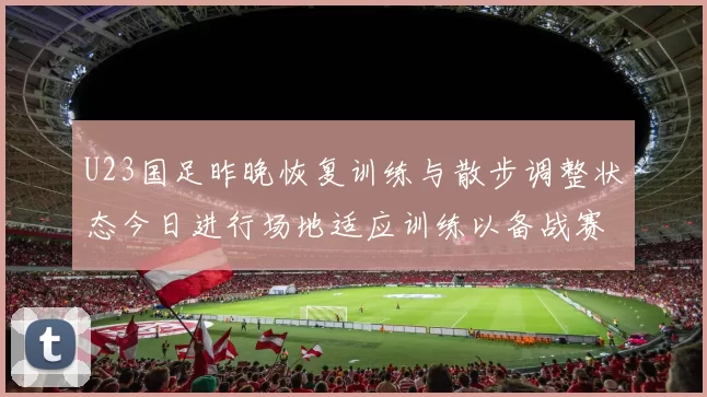 U23国足昨晚恢复训练与散步调整状态今日进行场地适应训练以备战赛事